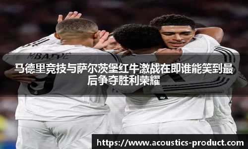 马德里竞技与萨尔茨堡红牛激战在即谁能笑到最后争夺胜利荣耀